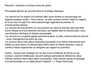Raccord : transition ou liaison entre les plans

Principales figures de raccord dans le montage classique :

-Le raccord sur le regard (un premier plan nous montre un personnage qui
regarde quelque chose – hors champ – le plan suivant montre l’objet du regard.
Si à son tour il s’agit d’un autre personnage regardant le premier 
champ/contre-champ)
-Le raccord de mouvement (un mouvement qui dans le premier plan est doté
d’une vitesse et d’une direction données, est répété dans le second plan, avec
une direction identique et vitesse comparable
-Le raccord sur un geste (geste commencé dans un plan, achevé dans le second
– avec changement de point de vue)
-Le raccord dans l’axe (deux moments successifs d’un même événement sont
traités en deux plans, le second étant filmé selon la même direction, mais la
caméra s’étant rapprochée ou éloignée par rapport au premier).

Autres : raccord par analogie (on se sert d’une similitude de forme ou de
couleur), raccord intellectuel, raccord optique (persistance rétinienne, deux
mêmes couleurs dans deux plans successifs), volet naturel (après le passage
d’un personnage ou un objet devant l’objectif ---> Rope Hitchcock)
 