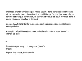 “Montage interdit” : théorisé par André Bazin : dans certaines conditions le
fait de raccorder deux plans détruit la crédibilité de l’action (par exemple, un
homme est attaqué par un lion, ils doivent être tous les deux montrés dans le
même plan pour signifier le danger)

Idée du FAUX RACCORD lorsque ne sont pas respectées les règles du
montage fluide

(exemple : répétitions de mouvements dans le cinéma muet lorsqu’on
change de plan)


--

Plan de coupe, jump cut, rough cut (“ours”)
“Insert”
Ellipse, flash-back, flashforward
 