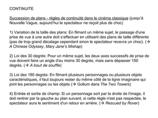 CONTINUITE

Succession de plans - règles de continuité dans le cinéma classique (jusqu’à
Nouvelle Vague, aujourd’hui le spectateur ne reçoit plus de choc)

1) Variation de la taille des plans: En filmant un même sujet, le passage d'une
prise de vue à une autre doit s’effectuer en utilisant des plans de taille différente
(pas de trop grand décalage cependant sinon le spectateur recevra un choc). (
A Chinese Odyssey, Mary Jane’s Mishap)

2) Loi des 30 degrés: Pour un même sujet, les deux axes successifs de prise de
vue doivent faire un angle d'au moins 30 degrés, mais sans dépasser 150
degrés. ( A bout de souffle)

3) Loi des 180 degrés: En filmant plusieurs personnages ou plusieurs objets
caractéristiques, il faut toujours rester du même côté de la ligne imaginaire qui
joint les personnages ou les objets ( Gollum dans The Two Towers)

4) Entrée et sortie de champ: Si un personnage sort par la droite de l'image, il
doit rentrer par la gauche au plan suivant, si cette règle n'est pas respectée, le
spectateur aura le sentiment d'un retour en arrière. ( Rescued by Rover)
 