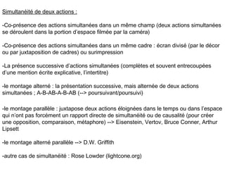 Simultanéité de deux actions :

-Co-présence des actions simultanées dans un même champ (deux actions simultanées
se déroulent dans la portion d’espace filmée par la caméra)

-Co-présence des actions simultanées dans un même cadre : écran divisé (par le décor
ou par juxtaposition de cadres) ou surimpression

-La présence successive d’actions simultanées (complètes et souvent entrecoupées
d’une mention écrite explicative, l’intertitre)

-le montage alterné : la présentation successive, mais alternée de deux actions
simultanées ; A-B-AB-A-B-AB (--> poursuivant/poursuivi)

-le montage parallèle : juxtapose deux actions éloignées dans le temps ou dans l’espace
qui n’ont pas forcément un rapport directe de simultanéité ou de causalité (pour créer
une opposition, comparaison, métaphore) --> Eisenstein, Vertov, Bruce Conner, Arthur
Lipsett

-le montage alterné parallèle --> D.W. Griffith

-autre cas de simultanéité : Rose Lowder (lightcone.org)
 