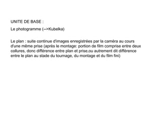 UNITE DE BASE :
Le photogramme (-->Kubelka)


Le plan : suite continue d'images enregistrées par la caméra au cours
d'une même prise (après le montage: portion de film comprise entre deux
collures, donc différence entre plan et prise,ou autrement dit différence
entre le plan au stade du tournage, du montage et du film fini)
 