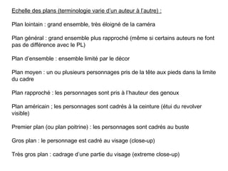 Echelle des plans (terminologie varie d’un auteur à l’autre) :

Plan lointain : grand ensemble, très éloigné de la caméra

Plan général : grand ensemble plus rapproché (même si certains auteurs ne font
pas de différence avec le PL)

Plan d’ensemble : ensemble limité par le décor

Plan moyen : un ou plusieurs personnages pris de la tête aux pieds dans la limite
du cadre

Plan rapproché : les personnages sont pris à l’hauteur des genoux

Plan américain ; les personnages sont cadrés à la ceinture (étui du revolver
visible)

Premier plan (ou plan poitrine) : les personnages sont cadrés au buste

Gros plan : le personnage est cadré au visage (close-up)

Très gros plan : cadrage d’une partie du visage (extreme close-up)
 