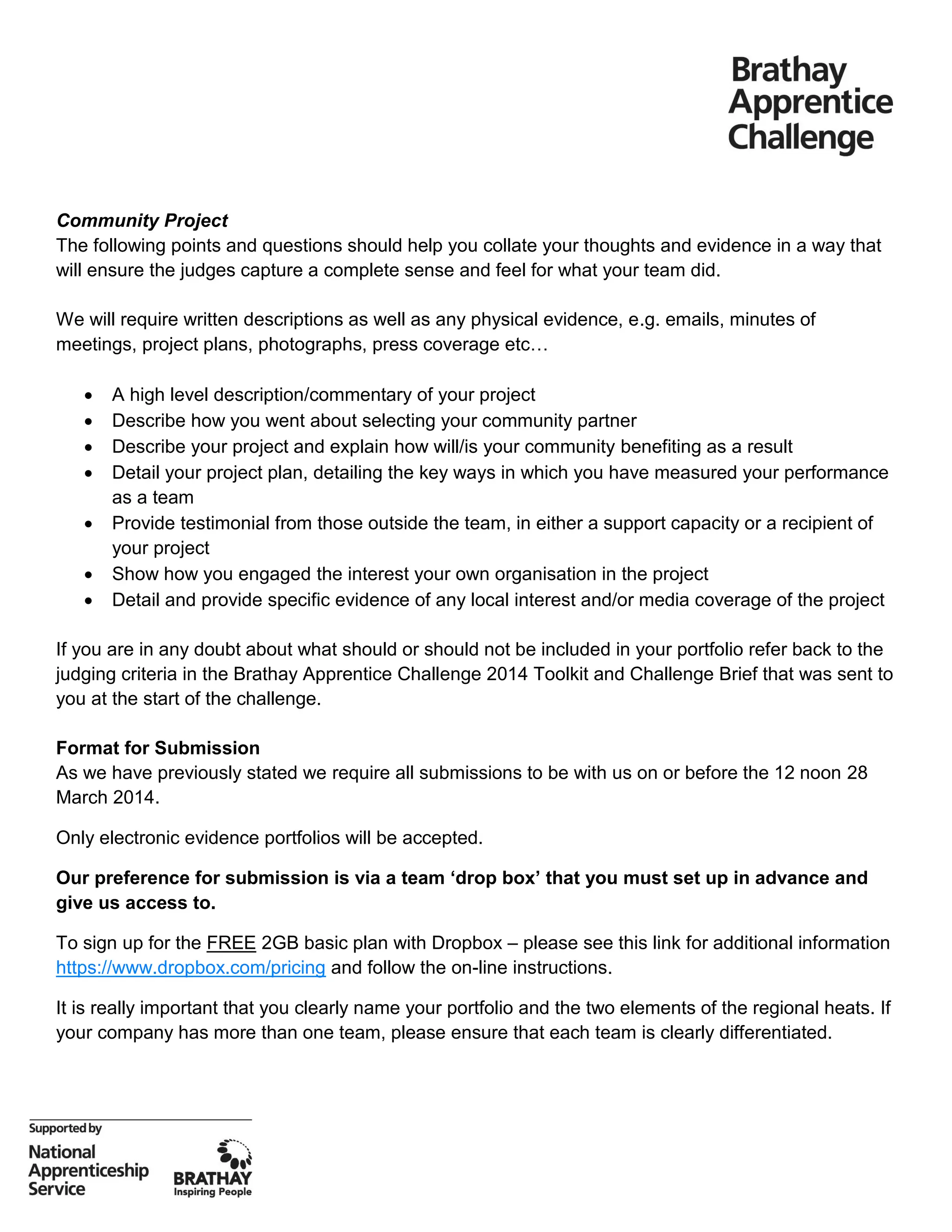 Community Project
The following points and questions should help you collate your thoughts and evidence in a way that
will ensure the judges capture a complete sense and feel for what your team did.
We will require written descriptions as well as any physical evidence, e.g. emails, minutes of
meetings, project plans, photographs, press coverage etc…
 A high level description/commentary of your project
 Describe how you went about selecting your community partner
 Describe your project and explain how will/is your community benefiting as a result
 Detail your project plan, detailing the key ways in which you have measured your performance
as a team
 Provide testimonial from those outside the team, in either a support capacity or a recipient of
your project
 Show how you engaged the interest your own organisation in the project
 Detail and provide specific evidence of any local interest and/or media coverage of the project
If you are in any doubt about what should or should not be included in your portfolio refer back to the
judging criteria in the Brathay Apprentice Challenge 2014 Toolkit and Challenge Brief that was sent to
you at the start of the challenge.
Format for Submission
As we have previously stated we require all submissions to be with us on or before the 12 noon 28
March 2014.
Only electronic evidence portfolios will be accepted.
Our preference for submission is via a team ‘drop box’ that you must set up in advance and
give us access to.
To sign up for the FREE 2GB basic plan with Dropbox – please see this link for additional information
https://www.dropbox.com/pricing and follow the on-line instructions.
It is really important that you clearly name your portfolio and the two elements of the regional heats. If
your company has more than one team, please ensure that each team is clearly differentiated.
 