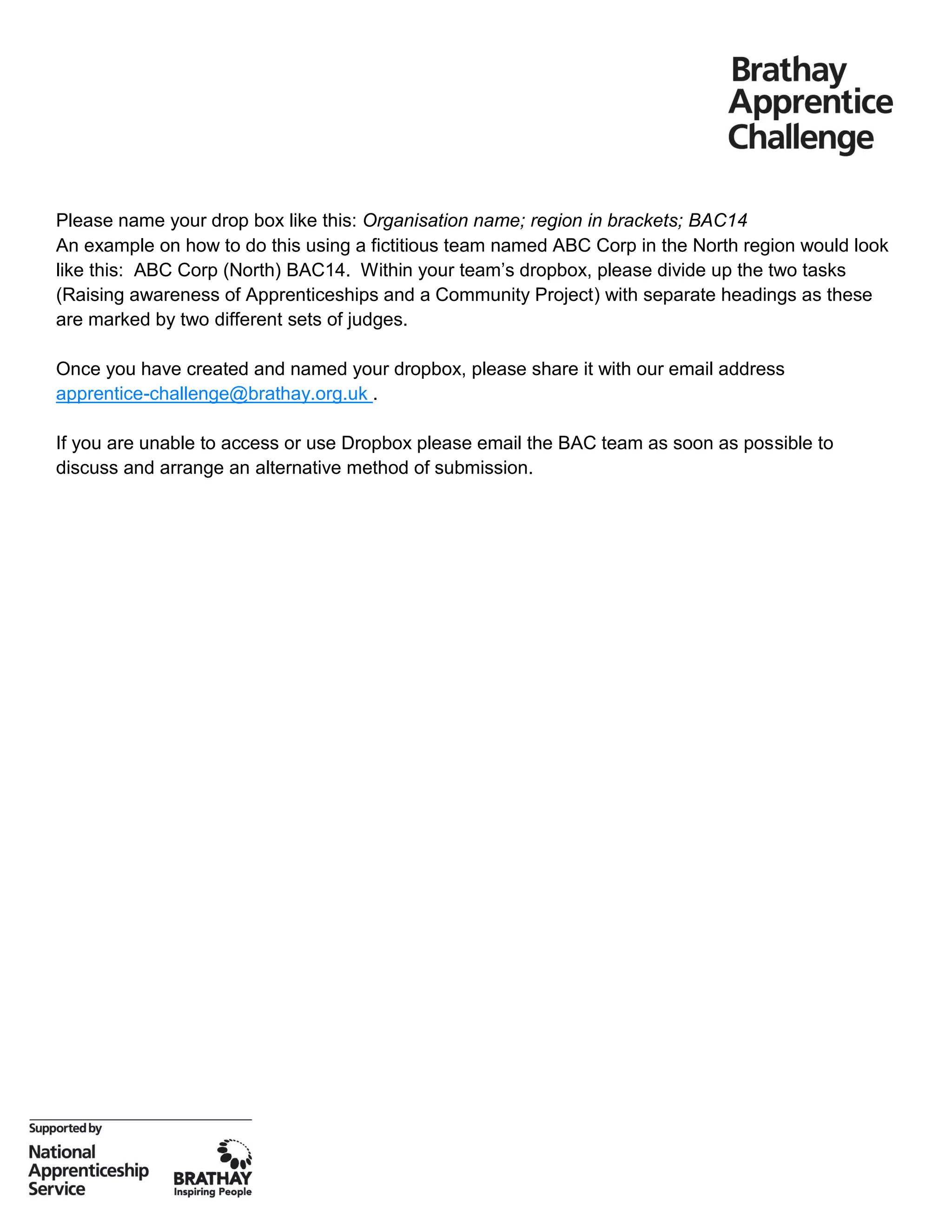 Please name your drop box like this: Organisation name; region in brackets; BAC14
An example on how to do this using a fictitious team named ABC Corp in the North region would look
like this: ABC Corp (North) BAC14. Within your team’s dropbox, please divide up the two tasks
(Raising awareness of Apprenticeships and a Community Project) with separate headings as these
are marked by two different sets of judges.
Once you have created and named your dropbox, please share it with our email address
apprentice-challenge@brathay.org.uk .
If you are unable to access or use Dropbox please email the BAC team as soon as possible to
discuss and arrange an alternative method of submission.
 