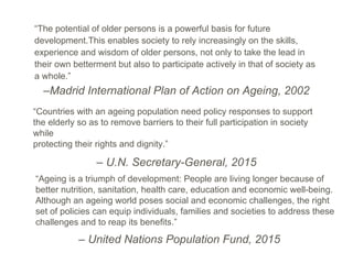 –Madrid International Plan of Action on Ageing, 2002
“The potential of older persons is a powerful basis for future
development.This enables society to rely increasingly on the skills,
experience and wisdom of older persons, not only to take the lead in
their own betterment but also to participate actively in that of society as
a whole.”
“Countries with an ageing population need policy responses to support
the elderly so as to remove barriers to their full participation in society
while
protecting their rights and dignity.”
– U.N. Secretary-General, 2015
“Ageing is a triumph of development: People are living longer because of
better nutrition, sanitation, health care, education and economic well-being.
Although an ageing world poses social and economic challenges, the right
set of policies can equip individuals, families and societies to address these
challenges and to reap its benefits.”
– United Nations Population Fund, 2015
 