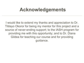 Acknowledgements
I would like to extend my thanks and appreciation to Dr.
Titilayo Okoror for being my mentor for this project and a
source of never-ending support; to the IASH program for
providing me with this opportunity; and to Dr. Diana
Gildea for teaching our course and for providing
guidance.
 