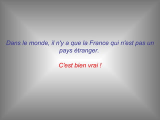 Dans le monde, il n'y a que la France qui n'est pas un pays étranger.  C'est bien vrai ! 