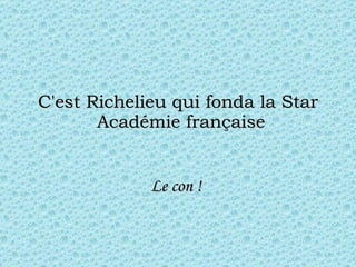 C'est Richelieu qui fonda la Star  Académie française Le con !  