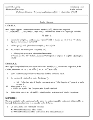 Examen BAC 2009 Année 2009 - 2010
Sciences mathématiques Session normale
Dr. Karam Ouharou – Professeur de physique nucléaire et subatomique à WZM
Durée : 3heures
Exercice 1 :
Dans l'espace rapporté à un repère orthonormé direct (𝑂; 𝑖
⃗, 𝑗
⃗, 𝑘
⃗⃗), on considère les points
A(−2,2,8), B(6,6,0), C(2, −1,0) et D(0,1, −1) et soit (S) l'ensemble des points M de l'espace qui vérifient :
MA
⃗⃗⃗⃗⃗⃗⃗ ⋅ MB
⃗⃗⃗⃗⃗⃗⃗ = 0.
i. Déterminer le triplet de coordonnées du vecteur OC
⃗⃗⃗⃗⃗⃗ ∧ OD
⃗⃗⃗⃗⃗⃗ et déduire que 𝑥 + 2𝑦 + 2𝑧 = 0 est une
équation cartésienne du plan (OCD) .
ii. Vérifier que (S) est la sphère de centre Ω(2,4,4) et de rayon 6
iii. a. Calculer la distance du point Ω au plan (OCD).
b. Déduire que le plan (OCD) est tangent à la sphère (S) .
c. Vérifier que : OA
⃗⃗⃗⃗⃗⃗ ⋅ OB
⃗⃗⃗⃗⃗⃗ = 0 et en déduire que O est le point de tangence de la sphère (s) et du plan
(OCD).
Exercice 2 :
Dans le plan complexe rapporté à un repère orthonormé direct (𝑂; 𝑢
⃗⃗, 𝑣
⃗), on considère les points A, B et C
d'affixes respectives: 𝑎 = 2 − 2i, 𝑏 = −
√3
2
+
1
2
i et 𝑐 = 1 − √3 + (1 + √3)i.
i. Écrire sous forme trigonométrique chacun des nombres complexes 𝑎 et 𝑏.
ii. On considère la rotation R de centre O et d'angle
5𝜋
6
.
a. Soit 𝑧 l'affixe d'un point 𝑀 du plan complexe et soit 𝑧′
l'affixe du point 𝑀′
l'image de 𝑀 par la
rotation R.
iii. Montrer que: 𝑧′
= 𝑏𝑧.
b. Vérifier que le point 𝐶 est l'image du point A par la rotation 𝑅.
iv. Montrer que : arg⁡𝑐 ≡ arg⁡𝑎 + arg⁡𝑏[2𝜋] puis déterminer un argument du nombre complexe 𝑐.
Exercice3 :
Une urne contient 3 boules blanches, 4 boules noires et 5 boules rouges ( les boules sont indiscernables au
toucher). On tire simultanément et au hazard 3 boules de l'urne.
i. On considère les deux événements suivants :
A : «Obtenir trois boules de même couleur.»
B : «Obtenir trois boules dont les couleurs sont deux à deux différentes."
 