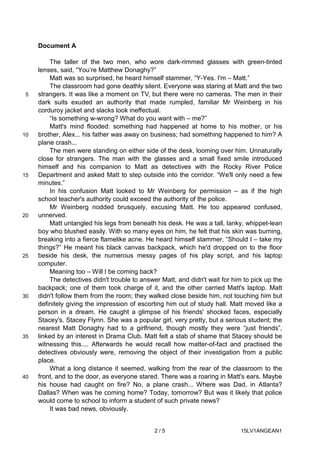 2 / 5 15LV1ANGEAN1
Document A
The taller of the two men, who wore dark-rimmed glasses with green-tinted
lenses, said, “You’re Matthew Donaghy?”
Matt was so surprised, he heard himself stammer, “Y-Yes. I'm – Matt.”
The classroom had gone deathly silent. Everyone was staring at Matt and the two
strangers. It was like a moment on TV, but there were no cameras. The men in their5
dark suits exuded an authority that made rumpled, familiar Mr Weinberg in his
corduroy jacket and slacks look ineffectual.
“Is something w-wrong? What do you want with – me?”
Matt's mind flooded: something had happened at home to his mother, or his
brother, Alex... his father was away on business; had something happened to him? A10
plane crash...
The men were standing on either side of the desk, looming over him. Unnaturally
close for strangers. The man with the glasses and a small fixed smile introduced
himself and his companion to Matt as detectives with the Rocky River Police
Department and asked Matt to step outside into the corridor. “We'll only need a few15
minutes.”
In his confusion Matt looked to Mr Weinberg for permission – as if the high
school teacher's authority could exceed the authority of the police.
Mr Weinberg nodded brusquely, excusing Matt. He too appeared confused,
unnerved.20
Matt untangled his legs from beneath his desk. He was a tall, lanky, whippet-lean
boy who blushed easily. With so many eyes on him, he felt that his skin was burning,
breaking into a fierce flamelike acne. He heard himself stammer, “Should I – take my
things?” He meant his black canvas backpack, which he'd dropped on to the floor
beside his desk, the numerous messy pages of his play script, and his laptop25
computer.
Meaning too – Will I be coming back?
The detectives didn't trouble to answer Matt, and didn't wait for him to pick up the
backpack; one of them took charge of it, and the other carried Matt's laptop. Matt
didn't follow them from the room; they walked close beside him, not touching him but30
definitely giving the impression of escorting him out of study hall. Matt moved like a
person in a dream. He caught a glimpse of his friends' shocked faces, especially
Stacey's. Stacey Flynn. She was a popular girl, very pretty, but a serious student; the
nearest Matt Donaghy had to a girlfriend, though mostly they were “just friends”,
linked by an interest in Drama Club. Matt felt a stab of shame that Stacey should be35
witnessing this.... Afterwards he would recall how matter-of-fact and practised the
detectives obviously were, removing the object of their investigation from a public
place.
What a long distance it seemed, walking from the rear of the classroom to the
front, and to the door, as everyone stared. There was a roaring in Matt's ears. Maybe40
his house had caught on fire? No, a plane crash... Where was Dad, in Atlanta?
Dallas? When was he coming home? Today, tomorrow? But was it likely that police
would come to school to inform a student of such private news?
It was bad news, obviously.
 