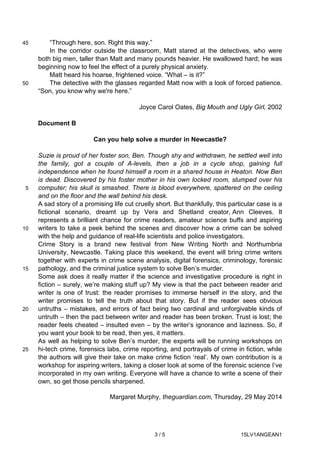 3 / 5 15LV1ANGEAN1
“Through here, son. Right this way.”45
In the corridor outside the classroom, Matt stared at the detectives, who were
both big men, taller than Matt and many pounds heavier. He swallowed hard; he was
beginning now to feel the effect of a purely physical anxiety.
Matt heard his hoarse, frightened voice. “What – is it?”
The detective with the glasses regarded Matt now with a look of forced patience.50
“Son, you know why we're here.”
Joyce Carol Oates, Big Mouth and Ugly Girl, 2002
Document B
Can you help solve a murder in Newcastle?
Suzie is proud of her foster son, Ben. Though shy and withdrawn, he settled well into
the family, got a couple of A-levels, then a job in a cycle shop, gaining full
independence when he found himself a room in a shared house in Heaton. Now Ben
is dead. Discovered by his foster mother in his own locked room, slumped over his
computer; his skull is smashed. There is blood everywhere, spattered on the ceiling5
and on the floor and the wall behind his desk.
A sad story of a promising life cut cruelly short. But thankfully, this particular case is a
fictional scenario, dreamt up by Vera and Shetland creator, Ann Cleeves. It
represents a brilliant chance for crime readers, amateur science buffs and aspiring
writers to take a peek behind the scenes and discover how a crime can be solved10
with the help and guidance of real-life scientists and police investigators.
Crime Story is a brand new festival from New Writing North and Northumbria
University, Newcastle. Taking place this weekend, the event will bring crime writers
together with experts in crime scene analysis, digital forensics, criminology, forensic
pathology, and the criminal justice system to solve Ben’s murder.15
Some ask does it really matter if the science and investigative procedure is right in
fiction – surely, we’re making stuff up? My view is that the pact between reader and
writer is one of trust: the reader promises to immerse herself in the story, and the
writer promises to tell the truth about that story. But if the reader sees obvious
untruths – mistakes, and errors of fact being two cardinal and unforgivable kinds of20
untruth – then the pact between writer and reader has been broken. Trust is lost; the
reader feels cheated – insulted even – by the writer’s ignorance and laziness. So, if
you want your book to be read, then yes, it matters.
As well as helping to solve Ben’s murder, the experts will be running workshops on
hi-tech crime, forensics labs, crime reporting, and portrayals of crime in fiction, while25
the authors will give their take on make crime fiction ‘real’. My own contribution is a
workshop for aspiring writers, taking a closer look at some of the forensic science I’ve
incorporated in my own writing. Everyone will have a chance to write a scene of their
own, so get those pencils sharpened.
Margaret Murphy, theguardian.com, Thursday, 29 May 2014
 