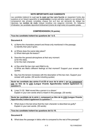 4 / 5 15LV1ANGEAN1
COMPRÉHENSION (10 points)
Tous les candidats traitent les questions de 1 à 5.
Document A
1. a) Name the characters present and those only mentioned in the passage.
b) Identify their jobs if given.
2. a) Where does the scene take place?
b) What interrupts the lesson?
3. Describe the general atmosphere at that very moment:
a) for the class,
b) for the main character.
4. a) Say what the two men want Matt to do.
b) What are Matt’s different feelings at that moment? Support your answer with
quotes.
5. Say how the tension increases with the description of the two men. Support your
answer with quotes. (50 words including quotes)
Seuls les candidats des séries S et ES et ceux de la série L qui ne composent
pas au titre de la LVA (Langue Vivante Approfondie) traitent également la
question 6.
6. Lines 31-32: ‘Matt moved like a person in a dream.’
Explain in your own words what is meant in this passage. (30 words)
Seuls les candidats de la série L composant au titre de la LVA (Langue Vivante
Approfondie) traitent également la question 7.
7. What clues in the text show that the main character is described as guilty?
Explain in your own words. (30 words)
Tous les candidats traitent les questions de 8 à 10.
Document B
8. What does the passage in italics refer to compared to the rest of the passage?
NOTE IMPORTANTE AUX CANDIDATS
Les candidats traiteront le sujet sur la copie qui leur sera fournie en respectant l’ordre des
questions et en faisant apparaître la numérotation (numéro et lettre repère le cas échéant).Ils
composeront des phrases complètes chaque fois qu’il leur est demandé de rédiger les
réponses. Le nombre de mots indiqué constitue une exigence minimale. En l’absence
d’indication, les candidats répondront brièvement (moins de vingt mots) à la question posée.
 
