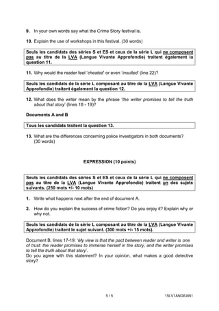 5 / 5 15LV1ANGEAN1
9. In your own words say what the Crime Story festival is.
10. Explain the use of workshops in this festival. (30 words)
Seuls les candidats des séries S et ES et ceux de la série L qui ne composent
pas au titre de la LVA (Langue Vivante Approfondie) traitent également la
question 11.
11. Why would the reader feel ‘cheated’ or even ‘insulted’ (line 22)?
Seuls les candidats de la série L composant au titre de la LVA (Langue Vivante
Approfondie) traitent également la question 12.
12. What does the writer mean by the phrase ‘the writer promises to tell the truth
about that story’ (lines 18 - 19)?
Documents A and B
Tous les candidats traitent la question 13.
13. What are the differences concerning police investigators in both documents?
(30 words)
EXPRESSION (10 points)
Seuls les candidats des séries S et ES et ceux de la série L qui ne composent
pas au titre de la LVA (Langue Vivante Approfondie) traitent un des sujets
suivants. (250 mots +/- 10 mots)
1. Write what happens next after the end of document A.
2. How do you explain the success of crime fiction? Do you enjoy it? Explain why or
why not.
Seuls les candidats de la série L composant au titre de la LVA (Langue Vivante
Approfondie) traitent le sujet suivant. (300 mots +/- 15 mots).
Document B, lines 17-19: ‘My view is that the pact between reader and writer is one
of trust: the reader promises to immerse herself in the story, and the writer promises
to tell the truth about that story’.
Do you agree with this statement? In your opinion, what makes a good detective
story?
 