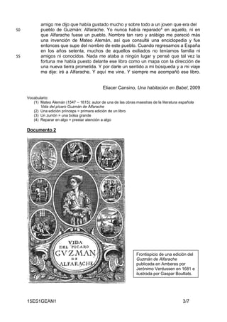 15ES1GEAN1 3/7
amigo me dijo que había gustado mucho y sobre todo a un joven que era del
pueblo de Guzmán: Alfarache. Yo nunca había reparado4 en aquello, ni en50
que Alfarache fuese un pueblo. Nombre tan raro y arábigo me pareció más
una invención de Mateo Alemán, así que consulté una enciclopedia y fue
entonces que supe del nombre de este pueblo. Cuando regresamos a España
en los años setenta, muchos de aquellos exiliados no teníamos familia ni
amigos ni conocidos. Nada me ataba a ningún lugar y pensé que tal vez la55
fortuna me había puesto delante ese libro como un mapa con la dirección de
una nueva tierra prometida. Y por darle un sentido a mi búsqueda y a mi viaje
me dije: iré a Alfarache. Y aquí me vine. Y siempre me acompañó ese libro.
Eliacer Cansino, Una habitación en Babel, 2009
Vocabulario:
(1) Mateo Alemán (1547 – 1615): autor de una de las obras maestras de la literatura española
Vida del pícaro Guzmán de Alfarache
(2) Una edición prínceps = primera edición de un libro
(3) Un zurrón = una bolsa grande
(4) Reparar en algo = prestar atención a algo
Documento 2
Frontispicio de una edición del
Guzmán de Alfarache
publicada en Amberes por
Jerónimo Verdussen en 1681 e
ilustrada por Gaspar Bouttats.
 