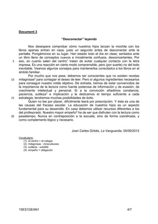 15ES1GEAN1 4/7
Document 3
“Desconectar” leyendo
Nos desespera comprobar cómo nuestros hijos lanzan la mochila con los
libros apenas entran en casa, justo un segundo antes de desconectar ante la
pantalla. Pongámonos en su lugar. Han estado todo el día en clase, sentados ante
un libro lleno de conceptos nuevos e inicialmente confusos, desconcertantes. Por
eso, en cuanto salen del centro1 tratan de evitar cualquier contacto con la letra5
impresa. Es una reacción en cierto modo comprensible, pero (por suerte) no del todo
inevitable. Veamos algunos consejos para mantenerlos conectados a los libros en el
ámbito familiar.
Por mucho que nos pese, debemos ser conscientes que no existen recetas
milagrosas2 para contagiar el deseo de leer. Pero sí algunos ingredientes necesarios10
para conseguir nuestro noble objetivo. De entrada, hemos de estar convencidos de
la importancia de la lectura como fuente poderosa de información y de evasión, de
crecimiento intelectual y personal. Si a la convicción añadimos constancia,
paciencia, sutileza3 e implicación y le dedicamos el tiempo suficiente a cada
estrategia, tendremos muchas posibilidades de éxito.15
Quien no lee por placer, difícilmente leerá por prescripción. Y ésta es una de
las causas del fracaso escolar. La educación de nuestros hijos es un aspecto
fundamental para su desarrollo. En casa debemos utilizar recursos diferentes a los
del profesorado. Nuestro mayor empeño4 ha de ser que disfruten con la lectura como
pasatiempo. Nunca en contraposición a la escuela, sino de forma coordinada, y20
como complemento lógico y necesario.
Joan Carles Girbés, La Vanguardia, 05/09/2012
Vocabulario:
(1) el centro = el colegio
(2) milagrosas : miraculeuses
(3) sutileza : subtilité
(4) empeño = obligación
 