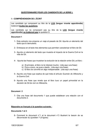 15ES1GEAN1 6/7
QUESTIONNAIRE POUR LES CANDIDATS DE LA SERIE L
I – COMPRÉHENSION DE L’ÉCRIT
Les candidats qui composent au titre de la LVA (langue vivante approfondie)
traiteront toutes les questions.
Les candidats qui ne composent pas au titre de la LVA (langue vivante
approfondie) ne traiteront pas la question 9.
Document 1
1- Este extracto nos propone un viaje al pasado de Gil. Apunta un elemento del
texto que lo demuestra.
2- Entresaca en el texto tres elementos que permiten caracterizar el libro de Gil.
3- Apunta un elemento del texto que muestra el impacto de la Guerra Civil en la
vida de Gil.
4- Apunta las frases que muestran la evolución de la relación entre Gil y el libro :
a) Al principio, el libro no le interesó mucho : (cita aquí una frase)
b) Poco a poco, se puso a leerlo : (cita aquí una frase)
c) El libro se convirtió en algo indispensable : (cita aquí una frase)
5- Apunta una frase que explica de qué trata el artículo Guzmán de Alfarache y
la Guerra Civil.
6- Apunta una frase que revela que el libro tuvo un papel primordial en la
decisión de Gil de vivir en Alfarache.
Document 2
7- Cita una frase del documento 1 que puede establecer una relación con el
documento 2.
Répondre en français à la question suivante :
Documents 1 et 3
8- Comment le document n°1 et le document n°3 illustrent le besoin de se
déconnecter du quotidien ? (5 lignes)
 