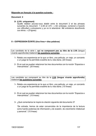 15ES1GEAN1 7/7
Répondre en français à la question suivante :
Document 2
9- (LVA uniquement)
Quelle relation pouvez-vous établir entre le document 2 et les phrases
suivantes du document 1 (l.36 et l.37) : « Sin embargo, comencé a hacerlo
con dificultad y entusiasmo y ya no lo abandoné. Me entretenía descifrando
sus letras. » (5 lignes)
II – EXPRESSION ÉCRITE (Una línea = diez palabras)
Les candidats de la série L qui ne composent pas au titre de la LVA (langue
vivante approfondie) traiteront les questions suivantes.
1- Relata una experiencia en la que un libro, una película, un viaje, un concierto
o un juego te ha permitido evadirte de tu vida diaria. (20 líneas)
2- Di en qué se pueden relacionar los tres documentos con la noción “Espacios e
intercambios”. (20 líneas)
Les candidats qui composent au titre de la LVA (langue vivante approfondie)
traiteront les questions suivantes.
1- Relata una experiencia en la que un libro, una película, un viaje, un concierto
o un juego te ha permitido evadirte de tu vida diaria. (15 líneas)
2- Di en qué se pueden relacionar los tres documentos con la noción “Espacios e
intercambios”. (15 líneas)
3- ¿Qué comentarios te inspira la citación siguiente del documento 3?
“De entrada, hemos de estar convencidos de la importancia de la lectura
como fuente poderosa de información y de evasión, de crecimiento intelectual
y personal.” (15 líneas)
 