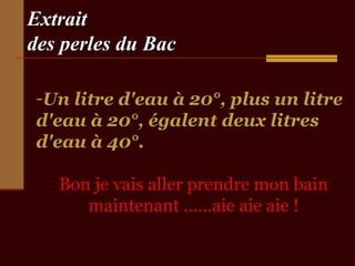Extrait
des perles du Bac
-Un litre d'eau à 20°, plus un litre
d'eau à 20°, égalent deux litres
d'eau à 40°.
Bon je vais aller prendre mon bain
maintenant ……aie aie aie !

 