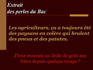 Extrait
des perles du Bac
Les agriculteurs, ça a toujours été
des paysans en colère qui brulent
des pneus et des patates.
J’leur trouvais un drôle de goût aux
frites depuis quelque temps ?

 