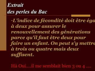 Extrait
des perles du Bac

-L'indice de fécondité doit être éga
à deux pour assurer le
renouvellement des générations
parce qu'il faut être deux pour
faire un enfant. On peut s'y mettre
à trois ou quatre mais deux
suffisent.
Hà Oui….il me semblait bien 3 ou 4 ….

 