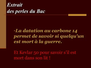 Extrait
des perles du Bac

-La datation au carbone 14
permet de savoir si quelqu'un
est mort à la guerre.
Et Kevlar 50 pour savoir s’il est
mort dans son lit !

 