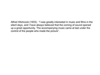 Alfred Hitchcock (1933) : “I was greatly interested in music and films in the
silent days, and I have always believed that the coming of sound opened
up a great opportunity. The accompanying music came at last under the
control of the people who made the picture”.
 