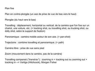 Plan fixe

Plan en contre-plongée (un axe de prise de vue de bas vers le haut)

Plongée (du haut vers le bas)

Travelling : déplacement, horizontal ou vertical, de la caméra que l'on fixe sur un
chariot, une voiture, etc. (= tracking shot, ou travelling shot, ou trucking shot, ou
dolly shot, selon le support de fixation)

Panoramique : caméra mobile autour de son axe. (= pan-shot)

Trajectoire : combine travelling et panoramique. (= path)

Caméra libre : prise de vue sans pied

Zoom (mouvement dans la caméra, pas de la caméra)

Travelling compensé (“transtrav”) : zooming in + tracking out ou zooming out +
tracking in --> Vertigo (Hitchcock), Morgan Fisher
 