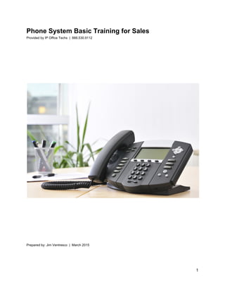 Phone System Basic Training for Sales 
Provided by IP Office Techs  |  888.530.9112 
 
 
 
 
 
 
 
 
 
 
 
 
 
 
 
 
 
 
Prepared by: Jim Ventresco  |  March 2015 
 
 
   
1 
 