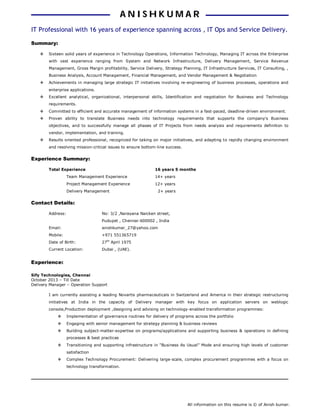 All information on this resume is © of Anish kumar.
IT Professional with 16 years of experience spanning across , IT Ops and Service Delivery.
Summary:
 Sixteen solid years of experience in Technology Operations, Information Technology, Managing IT across the Enterprise
with vast experience ranging from System and Network Infrastructure, Delivery Management, Service Revenue
Management, Gross Margin profitability, Service Delivery, Strategy Planning, IT Infrastructure Services, IT Consulting, ,
Business Analysis, Account Management, Financial Management, and Vendor Management & Negotiation
 Achievements in managing large strategic IT initiatives involving re-engineering of business processes, operations and
enterprise applications.
 Excellent analytical, organizational, interpersonal skills, Identification and negotiation for Business and Technology
requirements.
 Committed to efficient and accurate management of information systems in a fast-paced, deadline-driven environment.
 Proven ability to translate Business needs into technology requirements that supports the company's Business
objectives, and to successfully manage all phases of IT Projects from needs analysis and requirements definition to
vendor, implementation, and training.
 Results oriented professional, recognized for taking on major initiatives, and adapting to rapidly changing environment
and resolving mission-critical issues to ensure bottom-line success.
Experience Summary:
Total Experience 16 years 5 months
Team Management Experience 14+ years
Project Management Experience 12+ years
Delivery Management 2+ years
Contact Details:
Address: No: 3/2 ,Narayana Naicken street,
Pudupet , Chennai-600002 , India
Email: anishkumar_27@yahoo.com
Mobile: +971 551365719
Date of Birth: 27th
April 1975
Current Location: Dubai , (UAE).
Experience:
Sify Technologies, Chennai
October 2013 – Till Date
Delivery Manager – Operation Support
I am currently assisting a leading Novartis pharmaceuticals in Switzerland and America in their strategic restructuring
initiatives at India in the capacity of Delivery manager with key focus on application servers on weblogic
console,Production deployment ,designing and advising on technology-enabled transformation programmes:
 Implementation of governance routines for delivery of programs across the portfolio
 Engaging with senior management for strategy planning & business reviews
 Building subject-matter-expertise on programs/applications and supporting business & operations in defining
processes & best practices
 Transitioning and supporting infrastructure in “Business As Usual” Mode and ensuring high levels of customer
satisfaction
 Complex Technology Procurement: Delivering large-scale, complex procurement programmes with a focus on
technology transformation.
AA NN II SS HH KK UU MM AA RR
 