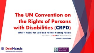The UN Convention on
the Rights of Persons
with Disabilities (CRPD)
What it means for Deaf and Hard of Hearing People
Presentation to DeafHear Westside Group
SINDILE K. MHLANGA
 