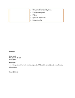 o ManagementInformation Systems.
o IT ProjectManagement.
o IT Ethics
o Cyber Law and Security
o Entrepreneurship
REFERIES:
Hamza Abdul
Mob:+255 713481 820
Dar es Salaam
Declaration:
I, the undersigned,certifythat to the best knowledgeandbelief,these data correctlydescribemyqualifications
andexperience.
HusseinD katunzi
 