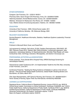 OTHER EXPERIENCE
Caregiver, San Francisco, CA ‒ 12/2010- 06/2011
Pharmacy Clerk, Savon Drugs/ CVS Pharmacy, Irvine, CA ‒ 03/2006-07/2006
Veterinary Assistant, Animal Medical Center, Covina, CA ‒ 02/2004-06/2004
Waitress, Tamarack Inn Restaurant, Pico Rivera, CA ‒ 07/2000- 10/2003
Tutor, Wilshire School of Continuing Education, Fullerton, CA ‒ 08/2000-10/2000
EDUCATION
University of San Francisco ‒ MSN, Clinical Nurse Leader, 2011
University of California, Berkeley ‒ BS, Molecular Biology, 2003
RELEVENT COURSEWORK
Nursing Research, Healthcare Informatics, Statistics, Healthcare Systems Leadership, Financial
Management
SKILLS
Proﬁcient in Microsoft Word, Excel, and PowerPoint.
Lab equipment & methods: Cell culture, ELISA, Capillary Electrophoresis, SDS-PAGE, IEF,
SEC, Reverse Phase HPLC, Western Blot, DNA puriﬁcation, Lymphocyte separation, slide
preparation, radioisotope labeling, UV Spectrophotometer, Microtiter Plate Reader, pH meter,
Conductivity meter, Centrifuge, Autoclave, Micropipettes, and electron microscope use.
PROFESSIONAL ACTIVITIES and ASSOCIATIONS
Poster presenter, “From Senate Bill to Hospital Policy: MRSA Discharge Screening for
Hemodialysis Patients,”
Clinical Nurse Leader Conference 2011, An Implementation Toolkit for the CNL Role, University
of San Francisco, June 2011.
Conference Presenter, “Tackling the Rising Incidence of Diabetes in Latinos in the US and
Abroad,” 13th Annual IHIG Global Health Conference, Global Health: Breaking Borders and
Boundaries, UC Davis, March 2011.
CNL Class Representative, USF School of Nursing, San Francisco, CA ‒ 08/2009-05/2011
Honor Society of Nursing, Sigma Theta Tau International; membership #0634396
LICENSES and CERTIFICATIONS
Registered Nurse, California Board of Registered Nursing, License #787416, exp. 08/2018
Clinical Nurse Leader, Commission on Nurse Certiﬁcation, Certiﬁcate #10640206, exp 11/2016
Public Health Nurse, California Department of Public Health, Certiﬁcate #79517, exp. 08/2018
Certiﬁed Nurse Assistant, California Department of Public Health, Certiﬁcate #00803950
Advanced Cardiovascular Life Support, certiﬁcation expires: 11/2016
Basic Life Support, certiﬁcation expires: 05/2018
 