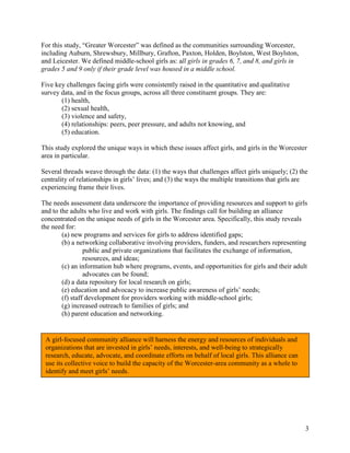 3
For this study, “Greater Worcester” was defined as the communities surrounding Worcester,
including Auburn, Shrewsbury, Millbury, Grafton, Paxton, Holden, Boylston, West Boylston,
and Leicester. We defined middle-school girls as: all girls in grades 6, 7, and 8, and girls in
grades 5 and 9 only if their grade level was housed in a middle school.
Five key challenges facing girls were consistently raised in the quantitative and qualitative
survey data, and in the focus groups, across all three constituent groups. They are:
(1) health,
(2) sexual health,
(3) violence and safety,
(4) relationships: peers, peer pressure, and adults not knowing, and
(5) education.
This study explored the unique ways in which these issues affect girls, and girls in the Worcester
area in particular.
Several threads weave through the data: (1) the ways that challenges affect girls uniquely; (2) the
centrality of relationships in girls’ lives; and (3) the ways the multiple transitions that girls are
experiencing frame their lives.
The needs assessment data underscore the importance of providing resources and support to girls
and to the adults who live and work with girls. The findings call for building an alliance
concentrated on the unique needs of girls in the Worcester area. Specifically, this study reveals
the need for:
(a) new programs and services for girls to address identified gaps;
(b) a networking collaborative involving providers, funders, and researchers representing
public and private organizations that facilitates the exchange of information,
resources, and ideas;
(c) an information hub where programs, events, and opportunities for girls and their adult
advocates can be found;
(d) a data repository for local research on girls;
(e) education and advocacy to increase public awareness of girls’ needs;
(f) staff development for providers working with middle-school girls;
(g) increased outreach to families of girls; and
(h) parent education and networking.
A girl-focused community alliance will harness the energy and resources of individuals and
organizations that are invested in girls’ needs, interests, and well-being to strategically
research, educate, advocate, and coordinate efforts on behalf of local girls. This alliance can
use its collective voice to build the capacity of the Worcester-area community as a whole to
identify and meet girls’ needs.
 