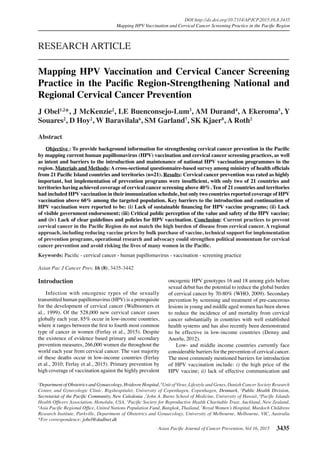 Asian Pacific Journal of Cancer Prevention, Vol 16, 2015 3435
DOI:http://dx.doi.org/10.7314/APJCP.2015.16.8.3435
Mapping HPV Vaccination and Cervical Cancer Screening Practice in the Pacific Region
Asian Pac J Cancer Prev, 16 (8), 3435-3442
Introduction
Infection with oncogenic types of the sexually
transmitted human papillomavirus (HPV) is a prerequisite
for the development of cervical cancer (Walboomers et
al., 1999). Of the 528,000 new cervical cancer cases
globally each year, 85% occur in low-income countries,
where it ranges between the first to fourth most common
type of cancer in women (Ferlay et al., 2015). Despite
the existence of evidence based primary and secondary
prevention measures, 266,000 women die throughout the
world each year from cervical cancer. The vast majority
of these deaths occur in low-income countries (Ferlay
et al., 2010; Ferlay et al., 2015). Primary prevention by
high coverage of vaccination against the highly prevalent
1
Department of Obstetrics and Gynaecology, Hvidovre Hospital, 8
Unit of Virus, Lifestyle and Genes, Danish Cancer Society Research
Center, and Gynecologic Clinic, Rigshospitalet, University of Copenhagen, Copenhagen, Denmark, 2
Public Health Division,
Secretariat of the Pacific Community, New Caledonia ,3
John A. Burns School of Medicine, University of Hawaii, 4
Pacific Islands
Health Officers Association, Honolulu, USA, 5
Pacific Society for Reproductive Health Charitable Trust, Auckland, New Zealand,
6
Asia Pacific Regional Office, United Nations Population Fund, Bangkok, Thailand, 7
Royal Women’s Hospital, Murdoch Childrens
Research Institute, Parkville, Department of Obstetrics and Gynaecology, University of Melbourne, Melbourne, VIC, Australia
*For correspondence: jobel@dadlnet.dk
Abstract
	 Objective : To provide background information for strengthening cervical cancer prevention in the Pacific
by mapping current human papillomavirus (HPV) vaccination and cervical cancer screening practices, as well
as intent and barriers to the introduction and maintenance of national HPV vaccination programmes in the
region. Materials and Methods: A cross-sectional questionnaire-based survey among ministry of health officials
from 21 Pacific Island countries and territories (n=21). Results: Cervical cancer prevention was rated as highly
important, but implementation of prevention programs were insufficient, with only two of 21 countries and
territories having achieved coverage of cervical cancer screening above 40%. Ten of 21 countries and territories
had included HPV vaccination in their immunization schedule, but only two countries reported coverage of HPV
vaccination above 60% among the targeted population. Key barriers to the introduction and continuation of
HPV vaccination were reported to be: (i) Lack of sustainable financing for HPV vaccine programs; (ii) Lack
of visible government endorsement; (iii) Critical public perception of the value and safety of the HPV vaccine;
and (iv) Lack of clear guidelines and policies for HPV vaccination. Conclusion: Current practices to prevent
cervical cancer in the Pacific Region do not match the high burden of disease from cervical cancer. A regional
approach, including reducing vaccine prices by bulk purchase of vaccine, technical support for implementation
of prevention programs, operational research and advocacy could strengthen political momentum for cervical
cancer prevention and avoid risking the lives of many women in the Pacific.
Keywords: Pacific - cervical cancer - human papillomavirus - vaccination - screening practice
RESEARCH ARTICLE
Mapping HPV Vaccination and Cervical Cancer Screening
Practice in the Pacific Region-Strengthening National and
Regional Cervical Cancer Prevention
J Obel1,2
*, J McKenzie2
, LE Buenconsejo-Lum3
, AM Durand4
, A Ekeroma5
, Y
Souares2
, D Hoy2
, W Baravilala6
, SM Garland7
, SK Kjaer8
, A Roth2
oncogenic HPV genotypes 16 and 18 among girls before
sexual debut has the potential to reduce the global burden
of cervical cancer by 70-80% (WHO, 2009). Secondary
prevention by screening and treatment of pre-cancerous
lesions in young and middle aged women has been shown
to reduce the incidence of and mortality from cervical
cancer substantially in countries with well established
health systems and has also recently been demonstrated
to be effective in low-income countries (Denny and
Anorlu, 2012).
Low- and middle income countries currently face
considerable barriers for the prevention of cervical cancer.
The most commonly mentioned barriers for introduction
of HPV vaccination include: i) the high price of the
HPV vaccine; ii) lack of effective communication and
 