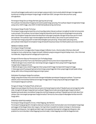menarikpelangganpadasaatera persainganyangsemakinmemuncakadalahdenganmenggunakan
kombinasi strategi penetapanhargatinggi-rendahdanEDLP,denganiklandanpromosi yang
ditingkatkan.
PenetapanHargaSesuai Harga Berlaku(goingrate pricing)
Perusahaanmendasarkanharganyaterutamapadaharga pesaing.Perusahaandapatmengenakanharga
yang sama,lebihtinggi,ataulebihrendahdaripadapesaingutamanya.
PenetapanHargaTenderTertutup
Penetapanhargayangkompetitipumumnyadigunakanjikaperusahaanmengikuti tendertertutupatas
suatuproyek.Perusahaanmenentukanhargaberdasarkanperkiraannyatentangbagaimanapesaing
akan menetapkanhargadanbukanberdasarkanhubunganyangkakudenganbiayaatau permintaan
perusahaan.Perusahaaninginmemenangkankontraktersebut,danuntukituperusahaanharus
memberikanhargayanglebihrendahdibandingkanparapesaing.Tetapi padasaatyangsama,
perusahaantidakdapatmenetapkanhargadi bawahbiayanyatanpamembahayakanposisinyasendiri.
MEMILIH HARGA AKHIR
PenetapanHargaPsikologis
Banyakkonsumenmenggunakanhargasebagai indikatormutu.Jikatersediainformasi alternatif
mengenai mutusebenarnya,hargamenjadi indikatoryangkurangpentingterhadapmutu.Jika informasi
itutidakada, harga berperansebagai penunjukmutu
PengaruhElemenBauranPemasaranLainTerhadapHarga
BerdasarkanpenelitianFarrisdanReibsteinpada227 konsumenbisnisdiperolehhasil :
• Merekdenganmuturelatif rata-ratatetapi dengan anggaraniklanyangrelatif tinggi dapat
mengenakanhargapremium.
• Merekdenganmuturelatif tinggi daniklanyangrelatif tinggi memperolehhargatertinggi.
• Hubunganpositif yangpalingkuatantaraharga yang tinggi daniklanyangtinggi terjadi pada tahap-
tahap akhirsiklushidupprodukbagi pemimpinpasar.
KebijakanPenetapanHargaPerusahaan
Harga yangditentukanharuskonsistendengankebijakanpenetapanhargaperusahaan.Tujuannya
adalahuntukmemastikanbahwawiraniagamenggunakanhargayanglayakbagi pelanggandan
menetapkanbagi perusahaan.
PengaruhHarga TerhadapPihak-pihakLain
Bagaimanapendapatdistributordanpenyalurtentanghargatersebut?Apakahparawiraniagabersedia
atau mengeluhdenganhargadari perusahaan?Bagaimanareaksi pesaingdenganhargatersebut?
Apakahpemasokakanmenaikkanhargajikamelihathargaperusahaan?Apakahpemerintahakanikut
campur dan mencegahpengenaanhargatersebut?Semuaituharusdipertimbangkanketikamemilih
harga akhir.
STRATEGI ADAPTASIHARGA
PenetapanHargaGeografis(Tunai,Imbal Dagang,danBarter)
Penetapanhargageografismengharuskanperusahaanuntukmemutuskancaramenetapkanhargabagi
pelanggandi berbagai lokasi dannegara.Seringtimbul masalahlaindalamstrategi ini diantaranya
masalahpembayaran.Seringkali pembeli inginmenawarkanbaranglainsebagai pembayaran,dan
praktekitumenimbulkanimbal dagang(countertrade).Imbal dagangmemiliki berbagaibentuk:
 