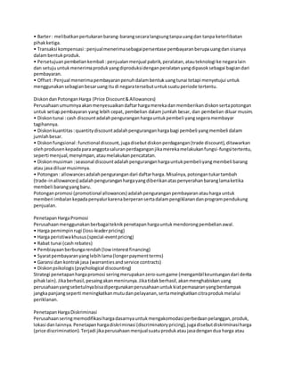 • Barter: melibatkanpertukaranbarang-barangsecaralangsungtanpauangdan tanpa keterlibatan
pihakketiga.
• Transaksi kompensasi :penjualmenerimasebagaipersentase pembayaranberupauangdansisanya
dalambentukproduk.
• Persetujuanpembeliankembali :penjualanmenjual pabrik,peralatan,atauteknologi ke negaralain
dan setujuuntukmenerimaprodukyangdiproduksidenganperalatanyangdipasoksebagai bagiandari
pembayaran.
• Offset:Penjual menerimapembayaranpenuhdalambentukuangtunai tetapi menyetujui untuk
menggunakansebagianbesaruangitudi negaratersebutuntuksuatuperiode tertentu.
DiskondanPotonganHarga (Price Discount&Allowances)
Perusahaanumumnyaakanmenyesuaikandaftarhargamerekadanmemberikandiskonsertapotongan
untuk setiap pembayaran yang lebih cepat, pembelian dalam jumlah besar, dan pembelian diluar musim.
• Diskontunai :cash discountadalahpenguranganhargauntukpembeli yangsegeramembayar
tagihannya.
• Diskonkuantitas:quantitydiscountadalahpenguranganhargabagi pembeli yangmembeli dalam
jumlahbesar.
• Diskonfungsional:functional discount,jugadisebutdiskonperdagangan(trade discount),ditawarkan
olehprodusenkepadaparaanggotasaluranperdaganganjikamerekamelakukanfungsi-fungsi tertentu,
seperti menjual,menyimpan,ataumelakukanpencatatan.
• Diskonmusiman :seasonal discountadalahpenguranganhargauntukpembeliyangmembeli barang
atau jasa diluarmusimnya.
• Potongan: allowancesadalahpengurangandari daftarharga.Misalnya,potongantukartambah
(trade-inallowances) adalahpenguranganhargayangdiberikanataspenyerahanbaranglamaketika
membeli barangyangbaru.
Potonganpromosi (promotional allowances) adalahpenguranganpembayaranatauharga untuk
memberi imbalankepadapenyalurkarenaberperansertadalampengiklanandanprogrampendukung
penjualan.
PenetapanHargaPromosi
Perusahaanmenggunakanberbagaiteknikpenetapanhargauntukmendorongpembelianawal.
• Harga pemimpinrugi (loss-leaderpricing)
• Harga peristiwakhusus(special-eventpricing)
• Rabat tunai (cashrebates)
• Pembiayaanberbungarendah(lowinterestfinancing)
• Syaratpembayaranyanglebihlama(longerpaymentterms)
• Garansi dan kontrakjasa (warrantiesandservice contracts)
• Diskonpsikologis(psychological discounting)
Strategi penetapanhargapromosi seringmerupakanzero-sumgame (mengambilkeuntungandari derita
pihaklain).Jikaberhasil,pesaingakanmenirunya.Jikatidakberhasil,akanmenghabiskanuang
perusahaanyangsebetulnyabisadipergunakanperusahaanuntukkiatpemasaranyangberdampak
jangkapanjangseperti meningkatkanmutudanpelayanan,sertameingkatkancitraprodukmelalui
periklanan.
PenetapanHargaDiskriminasi
Perusahaanseringmemodifikasihargadasarnyauntukmengakomodasiperbedaanpelanggan,produk,
lokasi danlainnya.Penetapanhargadiskriminasi (discriminatorypricing),jugadisebutdiskriminasi harga
(price discrimination).Terjadi jikaperusahaanmenjualsuatuprodukataujasadengandua harga atau
 