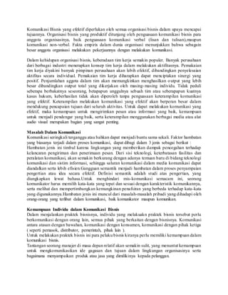 Komunikasi Bisnis yang efektif diperlukan oleh semua organisasi bisnis dalam upaya mencapai
tujuannya. Organisasi bisnis yang produktif ditunjang oleh penguasaan komunikasi bisnis para
anggota organisasinya, baik penguasaan komunikasi verbal (lisan dan tulisan),maupun
komunikasi non-verbal. Fakta empiris dalam dunia organisasi menunjukkan bahwa sebagain
besar anggota organisasi melakukan pekerjaannya dengan melakukan komunikasi.
Dalam kehidupan organisasi bisnis, keberadaan tim kerja semakin populer. Banyak perusahaan
dari berbagai industri menerapkan konsep tim kerja dalam melakukan aktifitasnya. Pemakaian
tim kerja diyakini banyak pimpinan perusahaan akan lebih efektif, dibandingkan penyelesaian
aktifitas secara individual. Pemakaian tim kerja diharapkan dapat menciptakan sinergi yang
positif. Penjumlahan aggota dalam tim akan memungkinkan menghasilkan output yang lebih
besar dibandingkan output total yang dikerjakan oleh masing-masing individu. Tidak peduli
seberapa berbakatnya seseorang, betapapun unggulnya sebuah tim atau seberapapun kuatnya
kasus hukum, keberhasilan tidak akan diperoleh tanpa penguasaan keterampilan komunikasi
yang efektif. Keterampilan melakukan komunikasi yang efektif akan berperan besar dalam
mendukung pencapaian tujuan dari seluruh aktivitas. Untuk dapat melakukan komunikasi yang
efektif, maka kemampuan untuk mengirimkan pesan atau informasi yang baik, kemampuan
untuk menjadi pendengar yang baik, serta keterampilan menggunakan berbagai media atau alat
audio visual merupakan bagian yang sangat penting.
Masalah Dalam Komunikasi
Komunikasi seringkali terganggu atau bahkan dapat menjadi buntu sama sekali. Faktor hambatan
yang biasanya terjadi dalam proses komunikasi, dapat dibagi dalam 3 jenis sebagai berikut :
Hambatan jenis ini timbul karena lingkungan yang memberikan dampak pencegahan terhadap
kelancaran pengiriman dan penerimaan pesan. Dari sisi teknologi, keterbatasan fasilitas dan
peralatan komunikasi, akan semakin berkurang dengan adanya temuan baru di bidang teknologi
komunikasi dan sistim informasi, sehingga saluran komunikasi dalam media komunikasi dapat
diandalkan serta lebih efisien.Gangguan semantik menjadi hambatan dalam proses penyampaian
pengertian atau idea secara efektif. Definisi semantik adalah studi atas pengertian, yang
diungkapkan lewat bahasa.Untuk menghindari mis-komunikasi semacam ini, seorang
komunikator harus memilih kata-kata yang tepat dan sesuai dengan karakteristik komunikannya,
serta melihat dan mempertimbangkan kemungkinan penafsiran yang berbeda terhadap kata-kata
yang digunakannya.Hambatan jenis ini muncul dari masalah-masalah pribadi yang dihadapi oleh
orang-orang yang terlibat dalam komunikasi, baik komunikator maupun komunikan.
Kemampuan Individu dalam Komunikasi Bisnis
Dalam menjalankan praktek bisnisnya, individu yang melakuakn praktek bisnis tersebut perlu
berkomunikasi dengan orang lain, semua pihak yang berkaitan dengan bisnisnya. Komunikasi
antara atasan dengan bawahan, komunikasi dengan konsumen, komunikasi dengan pihak ketiga
( seperti pemasok, distributor, pemerintah, pihak lain ).
Untuk melakukan praktek bisnis ini para pelaku bisnis kiranya perlu memiliki kemampuan dalam
komunikasi bisnis.
Tantangan seorang manajer di masa depan relatif akan semakin sulit, yang menuntut kemampuan
untuk mengkomunikasikan ide gagasan dan tujuan dalam lingkungan organisasinya serta
bagaimana menyampaikan produk atau jasa yang dimilikinya kepada pelanggan.
 