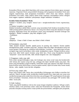 Komunikasi Bisnis yang efektif diperlukan oleh semua organisasi bisnis dalam upaya mencapai
tujuannya. Organisasi bisnis yang produktif ditunjang oleh penguasaan komunikasi bisnis para
anggota organisasinya, baik penguasaan komunikasi verbal (lisan dan tulisan), maupun
komunikasi non-verbal. Fakta empiris dalam dunia organisasi menunjukkan bahwa sebagain
besar anggota organisasi melakukan pekerjaannya dengan melakukan komunikasi.
Kendala Dalam Komunikasi Bisnis.
Terdapat 6 kendala yang mungkin muncul saat r mengkomunikasikan bisnis organisasinya,
yaitu:
A) Struktur komunikasi yang buruk
Struktur komunikasi adalah faktor esensial, yang menentukan baik-buruknya komunikasi bisnis.
Tidak penting apakah audiencenya hanya s atu orang atau ribuan orang dan sekalipun di tengah
bisingnya lingkungan bisnis dan pemasaran, pesan yang disampaikan haruslah terdengar dan
dimengerti. Struktur komunikasi yang baik, mengikuti pola :
- Pembukaan
- isi
- penutup
selanjutnya : Umum à Detil à Umum atau Global à Detil à Global
B) Penyampaian yang lemah
Tidak menjadi menjadi masalah, apakah pesan itu penting atau impresif. Namun apabila
disampaikannya tanpa “sentuhan yang kuat”, hasilnya tidak akan dapat menyakinkan orang lain
sesuai harapan. Disamping itu, meskipun telah dilakukan “sentuhan ” yang sudah tepat ternyata
seringkali juga masih memerlukan waktu untuk mendapatkan respons. Dengan demikian, pesan
yang kuat, tidak boleh seperti lawakan yang tidak lucu. Pesan yang disampaikan haruslah
‘menyentuh’ secara kuat dan telak, tidak sekedar mengelus-elus atau mengingatkan.
C) Penggunaan media yang salah
Perlu untuk mempertimbangkan siapa, dari kalangan atau status sosial mana dan karakteristik
unik lainnya dari sasaran yang kita tuju, sehingga kita dapat memilih media yang tepat. Jika
pesan yang disampaikan sangat kompleks, berikanlah ruang agar audience kita dapat mencerna
pesan tersebut secara lebih leluasa, sesuai kecepatan mereka, seperti di kamar tidur, kamar mandi,
televise, radio, majalah, koran dan lain sebagainya.
D) Pesan yang campur aduk
Pesan yang campur aduk, hanya akan menimbulkan kebingungan atau bahkan cemoohan dari
audience. Seperti, larangan untuk memberikan hadiah kepada klien, tetapi pada saat yang sama
memberikan pengecualian untuk klien-klien baru atau pelanggan VIP yang berpotensi besar pada
bisnis perusahaan. Sementara, kriteria dari klien potensial atau pelanggan VIP tersebut tidak
dirinci secara jelas.
E) Salah Audience
Topik yang dipilih hendaknya relevan dan sesuai dengan ekspektasi audience. Sebagai contoh,
misalnya dalam event pertemuan antara wakil dari Pemerintah dan Pengusaha, namun dalam
presentasi disajikan tentang analisis situasi politik dan pemerintahan, sedangkan para pengusaha,
 