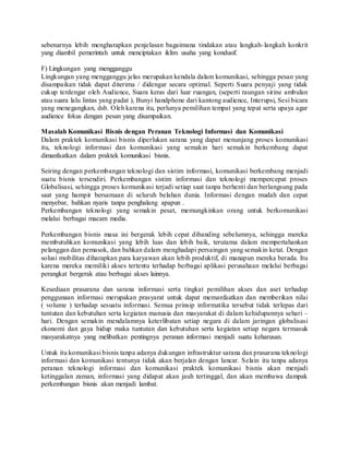 sebenarnya lebih mengharapkan penjelasan bagaimana tindakan atau langkah-langkah konkrit
yang diambil pemerintah untuk menciptakan iklim usaha yang kondusif.
F) Lingkungan yang mengganggu
Lingkungan yang mengganggu jelas merupakan kendala dalam komunikasi, sehingga pesan yang
disampaikan tidak dapat diterima / didengar secara optimal. Seperti Suara penyaji yang tidak
cukup terdengar oleh Audience, Suara keras dari luar ruangan, (seperti raungan sirine ambulan
atau suara lalu lintas yang padat ), Bunyi handphone dari kantong audience, Interupsi, Sesi bicara
yang menegangkan, dsb. Oleh karena itu, perlunya pemilihan tempat yang tepat serta upaya agar
audience fokus dengan pesan yang disampaikan.
Masalah Komunikasi Bisnis dengan Peranan Teknologi Informasi dan Komunikasi
Dalam praktek komunikasi bisnis diperlukan sarana yang dapat menunjang proses komunikasi
itu, teknologi informasi dan komunikasi yang semakin hari semakin berkembang dapat
dimanfaatkan dalam praktek komunikasi bisnis.
Seiring dengan perkembangan teknologi dan sistim informasi, komunikasi berkembang menjadi
suatu bisnis tersendiri. Perkembangan sistim informasi dan teknologi mempercepat proses
Globalisasi, sehingga proses komunikasi terjadi setiap saat tanpa berhenti dan berlangsung pada
saat yang hampir bersamaan di seluruh belahan dunia. Informasi dengan mudah dan cepat
menyebar, bahkan nyaris tanpa penghalang apapun .
Perkembangan teknologi yang semakin pesat, memungkinkan orang untuk berkomunikasi
melalui berbagai macam media.
Perkembangan bisnis masa ini bergerak lebih cepat dibanding sebelumnya, sehingga mereka
membutuhkan komunikasi yang lebih luas dan lebih baik, terutama dalam mempertahankan
pelanggan dan pemasok, dan bahkan dalam menghadapi persaingan yang semakin ketat. Dengan
solusi mobilitas diharapkan para karyawan akan lebih produktif, di manapun mereka berada. Itu
karena mereka memiliki akses tertentu terhadap berbagai aplikasi perusahaan melalui berbagai
perangkat bergerak atau berbagai akses lainnya.
Kesediaan prasarana dan sarana informasi serta tingkat pemilihan akses dan aset terhadap
penggunaan informasi merupakan prasyarat untuk dapat memanfaatkan dan memberikan nilai
( volume ) terhadap sesuatu informasi. Semua prinsip informatika tersebut tidak terlepas dari
tuntutan dan kebutuhan serta kegiatan manusia dan masyarakat di dalam kehidupannya sehari –
hari. Dengan semakin mendalamnya keterlibatan setiap negara di dalam jaringan globalisasi
ekonomi dan gaya hidup maka tuntutan dan kebutuhan serta kegiatan setiap negara termasuk
masyarakatnya yang melibatkan pentingnya peranan informasi menjadi suatu keharusan.
Untuk itu komunikasi bisnis tanpa adanya dukungan infrastruktur sarana dan prasarana teknologi
informasi dan komunikasi tentunya tidak akan berjalan dengan lancar. Selain itu tanpa adanya
peranan teknologi informasi dan komunikasi praktek komunikasi bisnis akan menjadi
ketinggalan zaman, informasi yang didapat akan jauh tertinggal, dan akan membawa dampak
perkembangan bisnis akan menjadi lambat.
 
