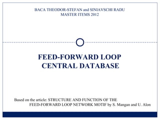 BACA THEODOR-STEFAN and SINIAVSCHI RADU
                   MASTER ITEMS 2012




           FEED-FORWARD LOOP
            CENTRAL DATABASE



Based on the article: STRUCTURE AND FUNCTION OF THE
        FEED-FORWARD LOOP NETWORK MOTIF by S. Mangan and U. Alon
 