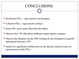 CONCLUSIONS

 Incoherent FFLs – sign-sensitive accelerators.

 Coherent FFLs – sign-sensitive delays.

 Some FFL occur more often than the others.

 Observe how TFs that detect different-origin signals compose

 Observe the dinamics on the TRN looking for the formation of specific
  topological structure, FFL
 Search for significative differences on the data by statistical tests on
  each position of the FFLs.
 