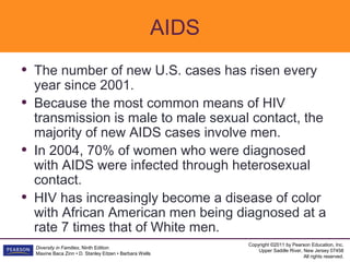AIDS
•   The number of new U.S. cases has risen every
    year since 2001.
•   Because the most common means of HIV
    transmission is male to male sexual contact, the
    majority of new AIDS cases involve men.
•   In 2004, 70% of women who were diagnosed
    with AIDS were infected through heterosexual
    contact.
•   HIV has increasingly become a disease of color
    with African American men being diagnosed at a
    rate 7 times that of White men.
                                                              Copyright ©2011 by Pearson Education, Inc.
    Diversity in Families, Ninth Edition
                                                                  Upper Saddle River, New Jersey 07458
    Maxine Baca Zinn • D. Stanley Eitzen • Barbara Wells
                                                                                      All rights reserved.
 