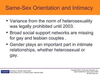 Same-Sex Orientation and Intimacy

• Variance from the norm of heterosexuality
    was legally prohibited until 2003.
•   Broad social support networks are missing
    for gay and lesbian couples .
•   Gender plays an important part in intimate
    relationships, whether heterosexual or
    gay.


                                                           Copyright ©2011 by Pearson Education, Inc.
    Diversity in Families, Ninth Edition
                                                               Upper Saddle River, New Jersey 07458
    Maxine Baca Zinn • D. Stanley Eitzen • Barbara Wells
                                                                                   All rights reserved.
 