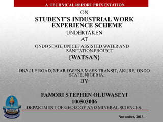ON
STUDENT’S INDUSTRIAL WORK
EXPERIENCE SCHEME
UNDERTAKEN
AT
ONDO STATE UNICEF ASSISTED WATER AND
SANITATION PROJECT
{WATSAN}
OBA-ILE ROAD, NEAR OWENA MASS TRANSIT, AKURE, ONDO
STATE, NIGERIA.
BY
FAMORI STEPHEN OLUWASEYI
100503006
DEPARTMENT OF GEOLOGY AND MINERAL SCIENCES.
A TECHNICAL REPORT PRESENTATION
November, 2013.
 