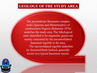 GEOLOGY OF THE STUDY AREA
The precambrian Basement complex
rocks (Igneous and Metamorphic) of
southwestern Nigeria (Rahaman 1976)
underlies the study area. The lithological
units identified to be migmatite gneiss are
mostly concealed by the unconsolidated
basement regolith in the area.
The uncosolidated regolith underlain
by fractured/fresh bedrock generally
occurs in a typical basement terrain.
 