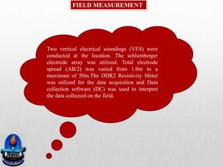 FIELD MEASUREMENT
Two vertical electrical soundings (VES) were
conducted at the location. The schlumberger
electrode array was utilized. Total electrode
spread (AB/2) was varied from 1.0m to a
maximum of 50m.The DDR2 Resistivity Meter
was utilized for the data acquisition and Data
collection software (DC) was used to interpret
the data collected on the field.
 