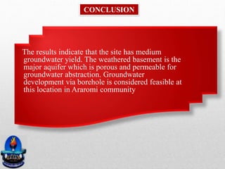 The results indicate that the site has medium
groundwater yield. The weathered basement is the
major aquifer which is porous and permeable for
groundwater abstraction. Groundwater
development via borehole is considered feasible at
this location in Araromi community
CONCLUSION
 