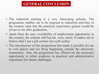 GENERAL CONCLUSION
• The industrial training is a very interesting scheme. The
programme enables me to be exposed to industrial activities in
the country such that the practical experience gained would be
of use to me after graduation.
• Apart from the non- availability of employment opportunity in
the country, the scheme still has his own- merit. It makes me to
believe that I am a job creator not a job seeker
• The introduction of this programme has made it possible for me
to visit places and see thing happening outside the university
community. Also, the programme has offered me the necessary
opportunity to relate academic to practical and administrative
experience for future challenges.
 