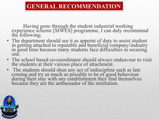 GENERAL RECOMMENDATION
Having gone through the student industrial working
experience scheme [SIWES] programme, I can duly recommend
the following;
• The department should see it as appoint of duty to assist student
in getting attached to reputable and beneficial company/industry
in good time because many students face difficulties in securing
one.
• The school based co-coordinator should always endeavour to visit
the students at their various place of attachment.
• The students should shun any act of indiscipline such as late
coming and try as much as possible to be of good behaviour
during their stay with any establishment they find themselves
because they are the ambassador of the institution.
 