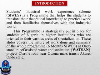 Students’ industrial work experience scheme
(SIWES) is a Programme that helps the students to
translate their theoretical knowledge to practical work
and then familiarise themselves with the industrial
world.
This Programme is strategically put in place for
students of Nigeria in higher institutions who are
oriented in their various areas of specialization. These
slides covers the nature of work done and summary
of the whole programme (6 Months SIWES) at Ondo
state unicef assisted water and sanitation {WATSAN}
project Oba-ile road near Owena mass transit Akure,
Ondo state.
INTRODUCTION
 